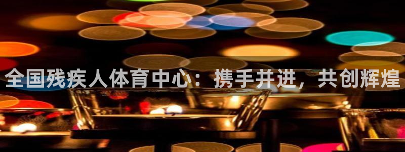 海南MK体育官网下载：全国残疾人体育中心：携手并进，共创辉煌